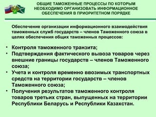 ОБЩИЕ ТАМОЖЕННЫЕ ПРОЦЕССЫ ПО КОТОРЫМ
НЕОБХОДИМО ОРГАНИЗОВАТЬ ИНФОРМАЦИОННОЕ
ОБЕСПЕЧЕНИЯ В ПРИОРИТЕТНОМ ПОРЯДКЕ
Обеспечение организации информационного взаимодействия
таможенных служб государств – членов Таможенного союза в
целях обеспечения общих таможенных процессов:
• Контроля таможенного транзита;
• Подтверждения фактического вывоза товаров через
внешние границы государств – членов Таможенного
союза;
• Учета и контроля временно ввозимых транспортных
средств на территории государств – членов
Таможенного союза;
• Получения результатов таможенного контроля
товаров третьих стран, выпущенных на территории
Республики Беларусь и Республики Казахстан.
 
