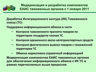 Модернизация и разработка компонентов
ЕАИС таможенных органов к 1 января 2011
г.
Доработка Интеграционного контура (ИК) Таможенного
союза (ТС)
Поддержка информационного обмена в части
– Контроля таможенного транзита товаров по
территории государств-членов ТС
– Контроля временного ввоза автотранспортных средств
– Контроля фактического вывоза товаров с таможенной
территории ТС
– Обмена нормативно-справочной информацией
Модернизация компонентов ЕАИС таможенных органов
для обеспечения информационного обмена с ИК ТС в
рамках перечисленных выше процессов
 