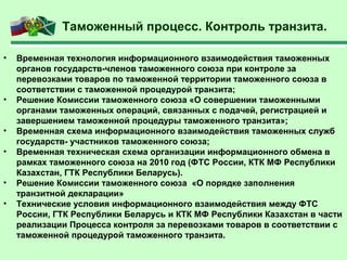 Таможенный процесс. Контроль транзита.
• Временная технология информационного взаимодействия таможенных
органов государств-членов таможенного союза при контроле за
перевозками товаров по таможенной территории таможенного союза в
соответствии с таможенной процедурой транзита;
• Решение Комиссии таможенного союза «О совершении таможенными
органами таможенных операций, связанных с подачей, регистрацией и
завершением таможенной процедуры таможенного транзита»;
• Временная схема информационного взаимодействия таможенных служб
государств- участников таможенного союза;
• Временная техническая схема организации информационного обмена в
рамках таможенного союза на 2010 год (ФТС России, КТК МФ Республики
Казахстан, ГТК Республики Беларусь).
• Решение Комиссии таможенного союза «О порядке заполнения
транзитной декларации»
• Технические условия информационного взаимодействия между ФТС
России, ГТК Республики Беларусь и КТК МФ Республики Казахстан в части
реализации Процесса контроля за перевозками товаров в соответствии с
таможенной процедурой таможенного транзита.
 