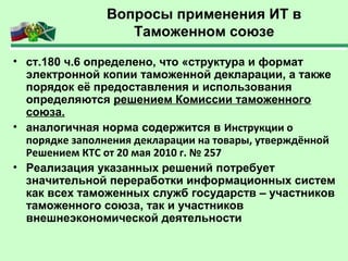 Вопросы применения ИТ в
Таможенном союзе
• ст.180 ч.6 определено, что «структура и формат
электронной копии таможенной декларации, а также
порядок её предоставления и использования
определяются решением Комиссии таможенного
союза.
• аналогичная норма содержится в Инструкции о
порядке заполнения декларации на товары, утверждённой
Решением КТС от 20 мая 2010 г. № 257
• Реализация указанных решений потребует
значительной переработки информационных систем
как всех таможенных служб государств – участников
таможенного союза, так и участников
внешнеэкономической деятельности
 