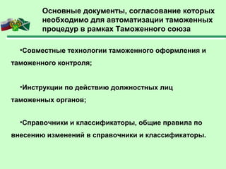 •Совместные технологии таможенного оформления и
таможенного контроля;
•Инструкции по действию должностных лиц
таможенных органов;
•Справочники и классификаторы, общие правила по
внесению изменений в справочники и классификаторы.
Основные документы, согласование которых
необходимо для автоматизации таможенных
процедур в рамках Таможенного союза
 