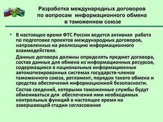 Разработка международных договоров
по вопросам информационного обмена
в таможенном союзе
• В настоящее время ФТС России ведется активная работа
по подготовке проектов международных договоров,
направленных на реализацию информационного
взаимодействия.
Данные договора должны определять предмет договора,
состав данных для обмена из информационных ресурсов,
содержащихся в национальных информационных
автоматизированных системах государств-членов
таможенного союза, регламент, порядок такого обмена и
средства обеспечения информационной безопасности.
Состав сведений, которыми таможенные службы будут
обмениваться для обеспечения ими необходимых
контрольных функций в настоящее время на
завершающей стадии согласования
 