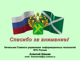 !Спасибо за внимание!Спасибо за внимание
Начальник Главного управления информационных технологийНачальник Главного управления информационных технологий
ФТС РоссииФТС России
Алексей ШашаеАлексей Шашае
email: ShashaevAE@ca.customs.ruemail: ShashaevAE@ca.customs.ru
 