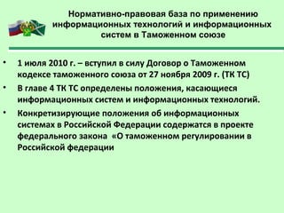Нормативно-правовая база по применению
информационных технологий и информационных
систем в Таможенном союзе
• 1 июля 2010 г. – вступил в силу Договор о Таможенном
кодексе таможенного союза от 27 ноября 2009 г. (ТК ТС)
• В главе 4 ТК ТС определены положения, касающиеся
информационных систем и информационных технологий.
• Конкретизирующие положения об информационных
системах в Российской Федерации содержатся в проекте
федерального закона «О таможенном регулировании в
Российской федерации
 