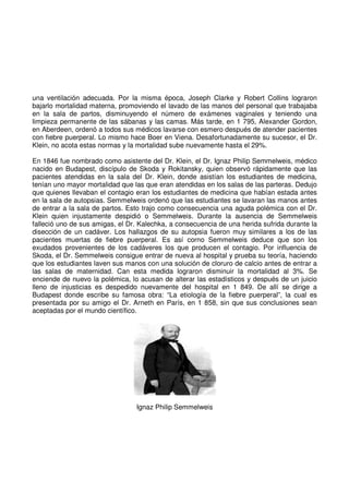 una ventilación adecuada. Por la misma época, Joseph Clarke y Robert Collins lograron
bajarlo mortalidad materna, promoviendo el lavado de las manos del personal que trabajaba
en la sala de partos, disminuyendo el número de exámenes vaginales y teniendo una
limpieza permanente de las sábanas y las camas. Más tarde, en 1 795, Alexander Gordon,
en Aberdeen, ordenó a todos sus médicos lavarse con esmero después de atender pacientes
con fiebre puerperal. Lo mismo hace Boer en Viena. Desafortunadamente su sucesor, el Dr.
Klein, no acota estas normas y la mortalidad sube nuevamente hasta el 29%.
En 1846 fue nombrado como asistente del Dr. Klein, el Dr. Ignaz Philip Semmelweis, médico
nacido en Budapest, discípulo de Skoda y Rokitansky, quien observó rápidamente que las
pacientes atendidas en la sala del Dr. Klein, donde asistían los estudiantes de medicina,
tenían uno mayor mortalidad que las que eran atendidas en los salas de las parteras. Dedujo
que quienes llevaban el contagio eran los estudiantes de medicina que habían estada antes
en la sala de autopsias. Semmelweis ordenó que las estudiantes se lavaran las manos antes
de entrar a la sala de partos. Esto trajo como consecuencia una aguda polémica con el Dr.
Klein quien injustamente despidió o Semmelweis. Durante la ausencia de Semmelweis
falleció uno de sus amigas, el Dr. Kalechka, a consecuencia de una herida sufrida durante la
disección de un cadáver. Los hallazgos de su autopsia fueron muy similares a los de las
pacientes muertas de fiebre puerperal. Es así corno Semmelweis deduce que son los
exudados provenientes de los cadáveres los que producen el contagio. Por influencia de
Skoda, el Dr. Semmelweis consigue entrar de nueva al hospital y prueba su teoría, haciendo
que los estudiantes laven sus manos con una solución de cloruro de calcio antes de entrar a
las salas de maternidad. Can esta medida lograron disminuir la mortalidad al 3%. Se
enciende de nuevo la polémica, lo acusan de alterar las estadísticos y después de un juicio
lleno de injusticias es despedido nuevamente del hospital en 1 849. De allí se dirige a
Budapest donde escribe su famosa obra: “La etiología de la fiebre puerperal”, la cual es
presentada por su amigo el Dr. Arneth en París, en 1 858, sin que sus conclusiones sean
aceptadas por el mundo científico.
Ignaz Philip Semmelweis
 