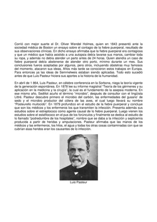Corrió con mejor suerte el Dr. Oliver Wendel Holmes, quien en 1843 presentó ante la
sociedad médica de Boston un ensayo sobre el contagio de la fiebre puerperal, resultado de
sus observaciones clínicas. En dicho ensayo afirmaba que la fiebre puerperal era contagiosa
y que un médico que había asistido a una autopsia debía lavarse sus manos, cambiar toda
su ropa, y además no debía atender un parto antes de 24 horas. Quien atendía un caso de
fiebre puerperal debía abstenerse de atender otro porto, mínimo durante un mes. Sus
conclusiones fueros aceptadas por algunos, pera otros, incluyendo obstetras muy famosos
del momento, atacaron sus ideas. Años más tarde se conocieron estos trabajos en Europa.
Para entonces ya las ideas de Semmelweis estaban siendo aplicadas. Todo esto sucedió
antes de que Luis Pasteur hiciera sus aportes a la historia de la humanidad.
En abril de 1 864, Luis Pasteur, en célebre conferencia en la Sorbona, niega la teoría vigente
de la generación espontánea. En 1878 lee su informe magistral “Teoría de los gérmenes y su
aplicación en la medicina y la cirugía”, la cual es el fundamento de la asepsia moderna. En
ese mismo año, Sedillot acuño el término “microbio”, después de consultor con el lingüista
Littré. Pasteur descubre primero el microbio del carbón, las enfermedades del gusano’ de
sedo y el microbio productor del cólera de las aves, el cual luego llevará su nombre
“Posteurello muitocido”. En 1879 profundizo en el estudio de la fiebre puerperal y concluye
que son los médicos y los enfermeros los que transmiten la infección. Presenta además sus
estudios sobre el estreptococo como agente causal de lo fiebre puerperal. Luego vienen los
estudios sobre el estafilococo en el pus de los forúnculos y finalmente se dedica al estudio de
lo llamado “podredumbre de los hospitales”, nombre que se daba a la infección y septicemia
producida a partir de heridas y amputaciones. Pasteur afirmaba que las manos de los
médicos y las enfermeros, los hilos, el agua y todas los otras cosas contaminadas con que se
cubrían esas heridos eran los causantes de lo infección.
Luis Pasteur
 