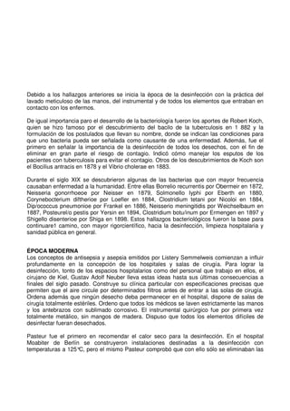 Debido a los hallazgos anteriores se inicia la época de la desinfección con la práctica del
lavado meticuloso de las manos, del instrumental y de todos los elementos que entraban en
contacto con los enfermos.
De igual importancia paro el desarrollo de la bacteriología fueron los aportes de Robert Koch,
quien se hizo famoso por el descubrimiento del bacilo de la tuberculosis en 1 882 y la
formulación de los postulados que llevan su nombre, donde se indican las condiciones para
que uno bacteria pueda ser señalada como causante de una enfermedad. Además, fue el
primero en señalar la importancia de la desinfección de todos los desechos, con el fin de
eliminar en gran parte el riesgo de contagio. Indicó cómo manejar los esputos de los
pacientes con tuberculosis para evitar el contagio. Otros de los descubrimientos de Koch son
el BociIius antracis en 1878 y el Vibrio cholerae en 1883.
Durante el siglo XIX se descubrieron algunas de las bacterias que con mayor frecuencia
causaban enfermedad a la humanidad. Entre ellas Borrelio recurrentis por Obermeir en 1872,
Neisseria gonorrhoeoe por Neisser en 1879, SolmoneIlo Iyphi por Eberth en 1880,
Corynebocterium diftherioe por Loefler en 1884, Clostridium tetani por Nicoloi en 1884,
Dip/ococcus pneumonioe por Frankel en 1886, Neisserio meningitidis por Weichselbaum en
1887, Posteurel/o pestis por Yersin en 1894, Clostridium botu/inum por Ermengen en 1897 y
Shigello disenterioe por Shiga en 1898. Estos hallazgos bacteriológicos fueron la base para
continuare1 camino, con mayor rigorcientífico, hacia la desinfección, limpieza hospitalaria y
sanidad pública en general.
ÉPOCA MODERNA
Los conceptos de antisepsia y asepsia emitidos por Listery Semmelweis comienzan a influir
profundamente en la concepción de los hospitales y salas de cirugía. Para lograr la
desinfección, tonto de los espacios hospitalarios como del personal que trabajo en ellos, el
cirujano de Kiel, Gustav Adolf Neuber lleva estas ideas hasta sus últimas consecuencias a
finales del siglo pasado. Construye su clínica particular con especificaciones precisas que
permiten que el aire circule por determinados filtros antes de entrar a las solas de cirugía.
Ordena además que ningún desecho deba permanecer en el hospital, dispone de salas de
cirugía totalmente estériles. Ordeno que todos los médicos se laven estrictamente las manos
y los antebrazos con sublimado corrosivo. El instrumental quirúrgico fue por primera vez
totalmente metálico, sin mangos de madera. Dispuso que todos los elementos difíciles de
desinfectar fueran desechados.
Pasteur fue el primero en recomendar el calor seco para la desinfección. En el hospital
Moabiter de Berlín se construyeron instalaciones destinadas a la desinfección con
temperaturas a 125°C, pero el mismo Pasteur comprobó que con ello sólo se eliminaban las
 
