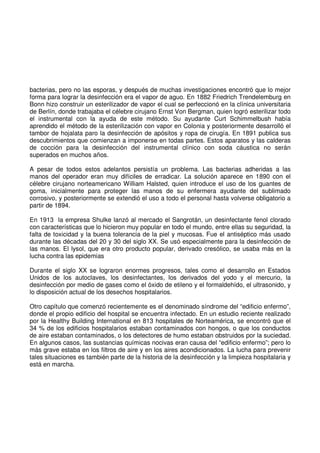 bacterias, pero no las esporas, y después de muchas investigaciones encontró que lo mejor
forma para lograr la desinfección era el vapor de aguo. En 1882 Friedrich Trendelemburg en
Bonn hizo construir un esterilizador de vapor el cual se perfeccionó en la clínica universitaria
de Berlín, donde trabajaba el célebre cirujano Ernst Von Bergman, quien logró esterilizar todo
el instrumental con la ayuda de este método. Su ayudante Curt Schimmelbush había
aprendido el método de la esterilización con vapor en Colonia y posteriormente desarrolló el
tambor de hojalata paro la desinfección de apósitos y ropa de cirugía. En 1891 publica sus
descubrimientos que comienzan a imponerse en todas partes. Estos aparatos y las calderas
de cocción para la desinfección del instrumental clínico con soda cáustica no serán
superados en muchos años.
A pesar de todos estos adelantos persistía un problema. Las bacterias adheridas a las
manos del operador eran muy difíciles de erradicar. La solución aparece en 1890 con el
célebre cirujano norteamericano William Halsted, quien introduce el uso de los guantes de
goma, inicialmente para proteger las manos de su enfermera ayudante del sublimado
corrosivo, y posteriormente se extendió el uso a todo el personal hasta volverse obligatorio a
partir de 1894.
En 1913 la empresa Shulke lanzó al mercado el Sangrotán, un desinfectante fenol clorado
con características que lo hicieron muy popular en todo el mundo, entre ellas su seguridad, la
falta de toxicidad y la buena tolerancia de la piel y mucosas. Fue el antiséptico más usado
durante las décadas del 20 y 30 del siglo XX. Se usó especialmente para la desinfección de
las manos. El lysol, que era otro producto popular, derivado cresólico, se usaba más en la
lucha contra las epidemias
Durante el siglo XX se lograron enormes progresos, tales como el desarrollo en Estados
Unidos de los autoclaves, los desinfectantes, los derivados del yodo y el mercurio, la
desinfección por medio de gases como el óxido de etileno y el formaldehído, el ultrasonido, y
lo disposición actual de los desechos hospitalarios.
Otro capítulo que comenzó recientemente es el denominado síndrome del “edificio enfermo”,
donde el propio edificio del hospital se encuentra infectado. En un estudio reciente realizado
por la Healthy Building International en 813 hospitales de Norteamérica, se encontró que el
34 % de los edificios hospitalarios estaban contaminados con hongos, o que los conductos
de aire estaban contaminados, o los detectores de humo estaban obstruidos por la suciedad.
En algunos casos, las sustancias químicas nocivas eran causa del “edificio enfermo”; pero lo
más grave estaba en los filtros de aire y en los aires acondicionados. La lucha para prevenir
tales situaciones es también parte de la historia de la desinfección y la limpieza hospitalaria y
está en marcha.
 