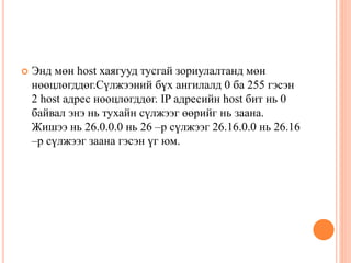  Энд мөн host хаягууд тусгай зориулалтанд мөн
нөөцлөгддөг.Сүлжээний бүх ангилалд 0 ба 255 гэсэн
2 host адрес нөөцлөгддөг. IP адресийн host бит нь 0
байвал энэ нь тухайн сүлжээг өөрийг нь заана.
Жишээ нь 26.0.0.0 нь 26 –р сүлжээг 26.16.0.0 нь 26.16
–р сүлжээг заана гэсэн үг юм.
 