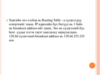  Хаягийн энэ хэлбэр нь Routing Table –д сүлжээ рүү
нэвтрэхийг заана. IP адресийн бүх битүүд нь 1 байх
нь broadcast address-ийг заана. Энэ нь сүлжээний бүх
host –уудыг нэгэн зэрэг хаяглахад зориулагдана.
128.66 сүлжээний broadcast address нь 128.66.255.255
юм.
 