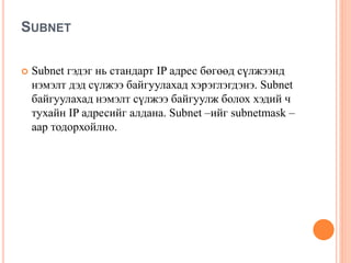 SUBNET
 Subnet гэдэг нь стандарт IP адрес бөгөөд сүлжээнд
нэмэлт дэд сүлжээ байгуулахад хэрэглэгдэнэ. Subnet
байгуулахад нэмэлт сүлжээ байгуулж болох хэдий ч
тухайн IP адресийг алдана. Subnet –ийг subnetmask –
аар тодорхойлно.
 