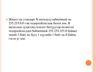  Жишээ нь стандарт В ангилалд subnetmask нь
255.255.0.0 гэж тодорхойлогдож болох юм. В
ангиллын сүлжээнд нэмэлт битүүдээр ихэвчлэн
тодорхойлогддог.Subnetmask 255.255.255.0 байвал
эхний 3 байт нь бүгд 1 сүүлийн 1 байт нь 0 байна
гэсэн үг юм.
 