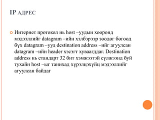 IP АДРЕС
 Интернет протокол нь host –уудын хооронд
мэдээллийг datagram –ийн хэлбэрээр зөөдөг бөгөөд
бүх datagram –ууд destination address –ийг агуулсан
datagram –ийн header хэсэгт хуваагддаг. Destination
address нь стандарт 32 бит хэмжээтэй сүлжээнд буй
тухайн host –ыг танихад хүрэлцэхүйц мэдээллийг
агуулсан байдаг
 