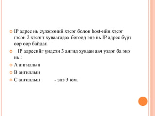  IP адрес нь сүлжээний хэсэг болон host-ийн хэсэг
гэсэн 2 хэсэгт хуваагадах бөгөөд энэ нь IP адрес бүрт
өөр өөр байдаг.
 IP адресийг үндсэн 3 ангид хуваан авч үздэг ба энэ
нь :
 А ангиллын
 В ангиллын
 С ангиллын - энэ 3 юм.
 