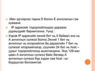  Мөн эдгээрээс гадна D болон E ангилалын гэж
хуваана.
 IP адресийг тодорхойлохдоо дараахи
дүрмүүдийг баримтална. Үүнд :
 Хэрэв IP адресийн эхний бит нь 0 байвал энэ нь
А ангиллын сүлжээ болно.Эхний 1 бит нь
ангиллыг нь илэрхийлэх ба дараагийн 7 бит нь
сүлжээг илэрхийлэхэд ,сүүлийн 24 бит нь host –
уудыг тодорхойлоход ашиглагдана. Энд 128-аас
цөөн А ангиллын сүлжээ байх бөгөөд А
ангиллын сүлжээ бүр хэдэн сая host –ыг
бүрдүүлэх боломжтой.
 