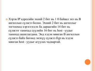  Хэрэв IP адресийн эхний 2 бит нь 1 0 байвал энэ нь В
ангиллын сүлжээ болно. Эхний 2 бит нь ангиллыг
тогтооход хэрэглэгдэх ба дараагийн 14 бит нь
сүлжээг танихад сүүлийн 16 бит нь host –уудыг
танихад ашиглагдана. Энд хэдэн мянган В ангиллын
сүлжээ байх бөгөөд энэхүү сүлжээ бүр нь хэдэн
мянган host –уудыг агуулах чадвартай.
 