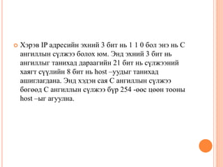  Хэрэв IP адресийн эхний 3 бит нь 1 1 0 бол энэ нь С
ангиллын сүлжээ болох юм. Энд эхний 3 бит нь
ангиллыг танихад дараагийн 21 бит нь сүлжээний
хаягт сүүлийн 8 бит нь host –уудыг танихад
ашиглагдана. Энд хэдэн сая С ангиллын сүлжээ
бөгөөд С ангиллын сүлжээ бүр 254 -өөс цөөн тооны
host –ыг агуулна.
 
