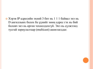  Хэрэв IP адресийн эхний 3 бит нь 1 1 1 байвал энэ нь
D ангиллынх болох ба үүнийг нөөц адрес гэх нь бий
боловч энэ нь өргөн тохиолдохгүй. Энэ нь сүлжээнд
тусгай зориулалтаар (multicast) ашиглагддаг.
 