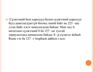  Сүлжээний host адресууд болон сүлжээний адресууд
бүгд ашиглагддаггүй бөгөөд эхний байт нь 223 –аас
дээш байх хэсэг нөөцлөгдсөн байдаг. Мөн энд А
ангиллын сүлжээний 0 ба 127 –ыг тусгай
зориулалтанд нөөцөлсөн байдаг. 0 –р сүлжээг default
Route гэх ба 127 –г loopback address гэдэг.
 