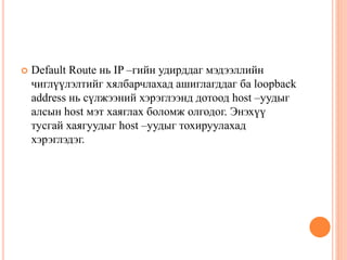  Default Route нь IP –гийн удирддаг мэдээллийн
чиглүүлэлтийг хялбарчлахад ашиглагддаг ба loopback
address нь сүлжээний хэрэглээнд дотоод host –уудыг
алсын host мэт хаяглах боломж олгодог. Энэхүү
тусгай хаягуудыг host –уудыг тохируулахад
хэрэглэдэг.
 