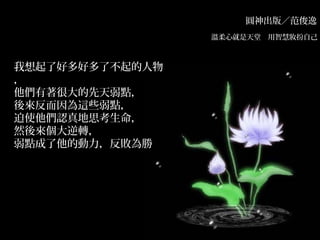 圓神出版／范俊逸
溫柔心就是天堂　用智慧妝扮自己　
我想起了好多好多了不起的人物
，
他們有著很大的先天弱點，
後來反而因為這些弱點，
迫使他們認真地思考生命，
然後來個大逆轉，
弱點成了他的動力，反敗為勝
 