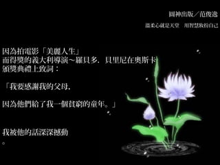 圓神出版／范俊逸
溫柔心就是天堂　用智慧妝扮自己　
因為拍電影「美麗人生」
而得獎的義大利導演～羅貝多．貝里尼在奧斯卡
頒獎典禮上致詞：
「我要感謝我的父母，
因為他們給了我一個貧窮的童年。」
我被他的話深深撼動
。
 