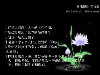 圓神出版／范俊逸
溫柔心就是天堂　用智慧妝扮自己　
世界三大男高音之一的卡列拉斯，
不是已經攀到了世界的顛峰 ？嗎
但他並不是天之驕子，
他還是罹患了令人聞之色變的「血癌」，
最後他憑著無比的意志力戰勝了病魔。
  他回憶：
「我以為病痛之後，我就會變成一個全世界最有智慧的
人，但很遺憾，我還是會為一些跟血癌比起來真是微
不足道的事情生氣和傷心。」
 