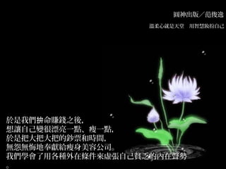圓神出版／范俊逸
溫柔心就是天堂　用智慧妝扮自己　
於是我們 命賺錢之後，拚
想讓自己變很漂亮一點、瘦一點，
於是把大把大把的鈔票和時間，
無怨無悔地奉獻給瘦身美容公司。
我們學會了用各種外在條件來虛張自己貧乏的內在聲勢
。
 