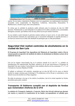 marras. En ese marco, Laboratorios Puntanos envió un cargamento con medicamentos de primera
necesidad, como comprimidos de Ibuprofeno, Cefalexina, Amoxicilina, Paracetamol, N
Butilhioscina y alcohol en gel, entre otros productos.
Se estima que la cantidad de productos podrá utilizarse para la asistencia de más de 2.000
personas. Paralelamente se está trabajando en el análisis de los daños causados en las comunidades
aborígenes cercanas, que habitan zonas de muy difícil acceso por medios terrestres.
En ese sentido se prevé durante la próxima semana realizar un nuevo envío, el cual saldrá luego
del relevamiento realizado por especialistas que se encuentran trabajando en aquella provincia, a
los fines de conocer de un modo más detallado las patologías que se están presentando.
Seguridad Vial realizó controles de alcoholemia en la
ciudad de San Luis
El Programa de Seguridad Vial, dependiente del Ministerio de Seguridad, realizó el fin de
semana pasado un operativo de medición de índices de alcoholemia en distintos sectores de la
ciudad de San Luis.
Uno de los lugares seleccionados fue en la primera rotonda de la ruta N° 3 y también en
inmediaciones del supermercado Wal-Mart, operativos de los que intervinieron el Programa de
Seguridad Vial, que conduce Carina Bernal, como también efectivos de las comisarías 2° y 7° y el
Comando de Acciones Rápidas (COAR).
El sábado se realizaron 144 controles, surgiendo que en más del 60% de los casos se detectó
alcohol en sangre, mientras que el domingo a 78 conductores, de los 88 que se controlaron, se les
detectó exceso de alcohol en el flujo sanguíneo.
De todas las personas a las que se les realizó al acoholtest, más de la mitad superaba los límites
permitidos para poder conducir.
Transporte: El Gobierno cumplió con el depósito de fondos
que reclamaban choferes de la UTA
La ministra de Transporte, Industria y Comercio, María José Scivetti, informó que durante
este martes se concretó la transferencia de los fondos correspondientes al subsidio para
TEL: (02652) 452000 INT: 3048
MAIL: prensagubsl@yahoo.com.ar
 