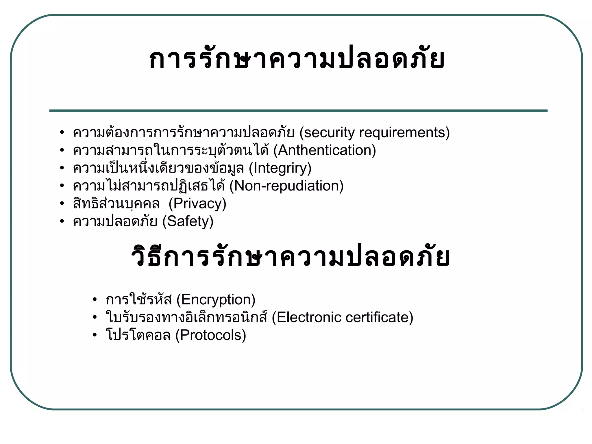 การรักษาความปลอดภัย
• การใช้รหัส (Encryption)
• ใบรับรองทางอิเล็กทรอนิกส์ (Electronic certificate)
• โปรโตคอล (Protocols)
• ความต้องการการรักษาความปลอดภัย (security requirements)
• ความสามารถในการระบุตัวตนได้ (Anthentication)
• ความเป็นหนึ่งเดียวของข้อมูล (Integriry)
• ความไม่สามารถปฏิเสธได้ (Non-repudiation)
• สิทธิส่วนบุคคล  (Privacy)
• ความปลอดภัย (Safety)
วิธีการรักษาความปลอดภัย
 
