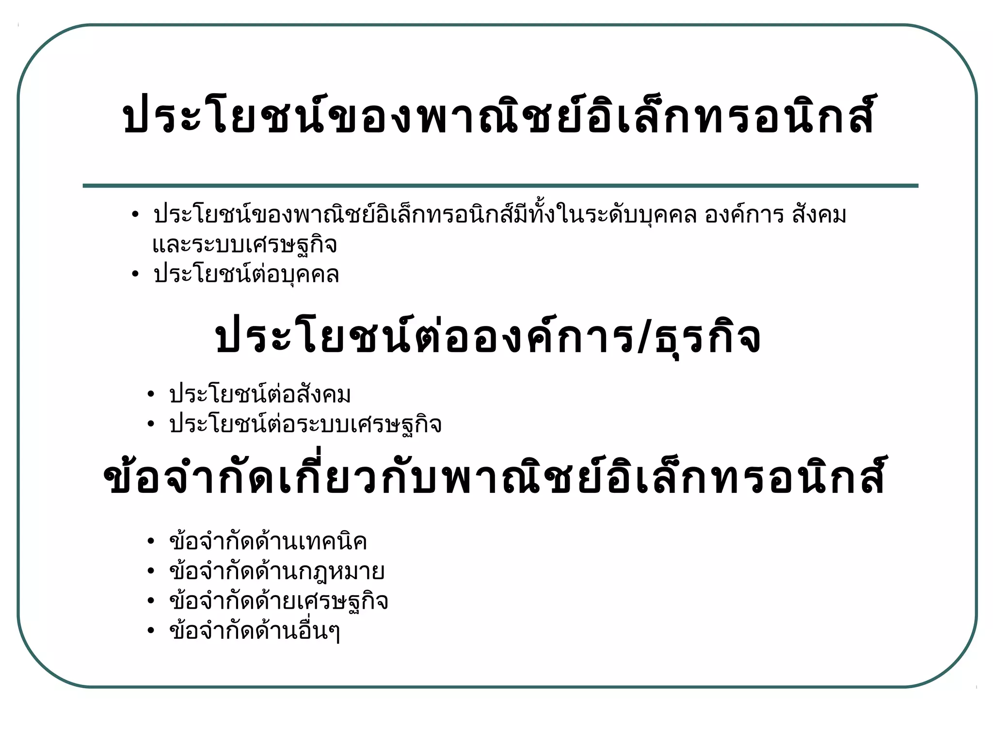 ประโยชน์ของพาณิชย์อิเล็กทรอนิกส์
• ข้อจำากัดด้านเทคนิค
• ข้อจำากัดด้านกฎหมาย
• ข้อจำากัดด้ายเศรษฐกิจ
• ข้อจำากัดด้านอื่นๆ
• ประโยชน์ของพาณิชย์อิเล็กทรอนิกส์มีทั้งในระดับบุคคล องค์การ สังคม
และระบบเศรษฐกิจ
• ประโยชน์ต่อบุคคล
ประโยชน์ต่อองค์การ/ธุรกิจ
• ประโยชน์ต่อสังคม
• ประโยชน์ต่อระบบเศรษฐกิจ
ข้อจำากัดเกี่ยวกับพาณิชย์อิเล็กทรอนิกส์
 