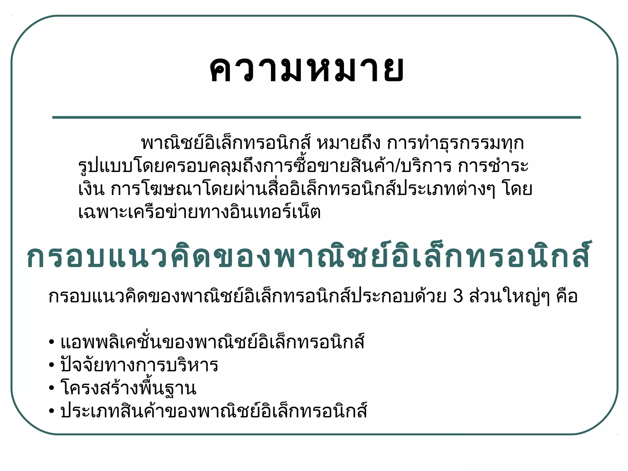 ความหมาย
พาณิชย์อิเล็กทรอนิกส์ หมายถึง การทำาธุรกรรมทุก
รูปแบบโดยครอบคลุมถึงการซื้อขายสินค้า/บริการ การชำาระ
เงิน การโฆษณาโดยผ่านสื่ออิเล็กทรอนิกส์ประเภทต่างๆ โดย
เฉพาะเครือข่ายทางอินเทอร์เน็ต
กรอบแนวคิดของพาณิชย์อิเล็กทรอนิกส์
กรอบแนวคิดของพาณิชย์อิเล็กทรอนิกส์ประกอบด้วย 3 ส่วนใหญ่ๆ คือ
• แอพพลิเคชั่นของพาณิชย์อิเล็กทรอนิกส์
• ปัจจัยทางการบริหาร
• โครงสร้างพื้นฐาน
• ประเภทสินค้าของพาณิชย์อิเล็กทรอนิกส์
 