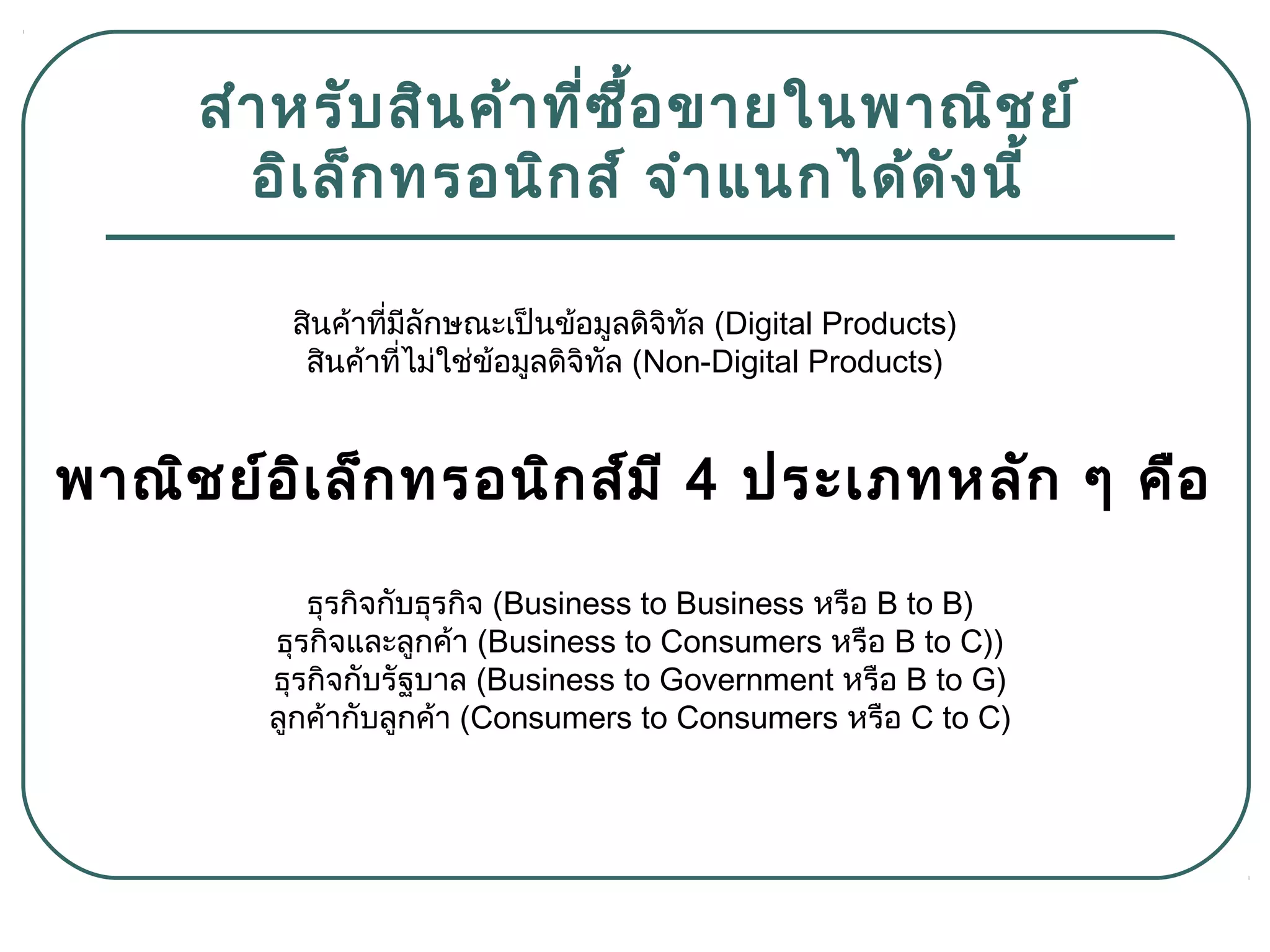 สำำหรับสินค้ำที่ซื้อขำยในพำณิชย์
อิเล็กทรอนิกส์ จำำแนกได้ดังนี้
สินค้ำที่มีลักษณะเป็นข้อมูลดิจิทัล (Digital Products)
สินค้ำที่ไม่ใช่ข้อมูลดิจิทัล (Non-Digital Products)
พำณิชย์อิเล็กทรอนิกส์มี 4 ประเภทหลัก ๆ คือ
ธุรกิจกับธุรกิจ (Business to Business หรือ B to B)
ธุรกิจและลูกค้ำ (Business to Consumers หรือ B to C))
ธุรกิจกับรัฐบำล (Business to Government หรือ B to G)
ลูกค้ำกับลูกค้ำ (Consumers to Consumers หรือ C to C)
 
