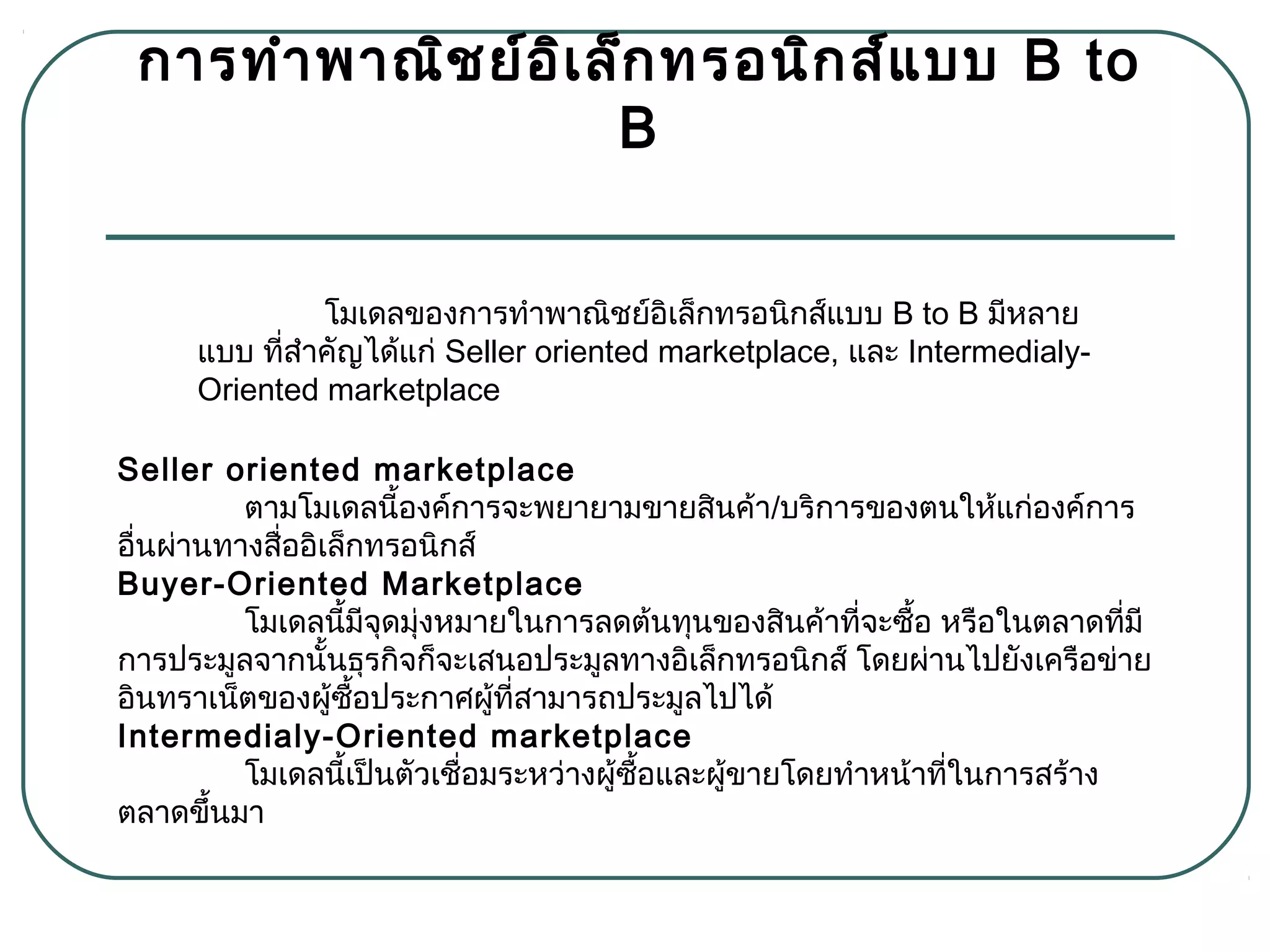 กำรทำำพำณิชย์อิเล็กทรอนิกส์แบบ B to
B
โมเดลของกำรทำำพำณิชย์อิเล็กทรอนิกส์แบบ B to B มีหลำย
แบบ ที่สำำคัญได้แก่ Seller oriented marketplace, และ Intermedialy-
Oriented marketplace
Seller oriented marketplace
  ตำมโมเดลนี้องค์กำรจะพยำยำมขำยสินค้ำ/บริกำรของตนให้แก่องค์กำร
อื่นผ่ำนทำงสื่ออิเล็กทรอนิกส์
Buyer-Oriented Marketplace
  โมเดลนี้มีจุดมุ่งหมำยในกำรลดต้นทุนของสินค้ำที่จะซื้อ หรือในตลำดที่มี
กำรประมูลจำกนั้นธุรกิจก็จะเสนอประมูลทำงอิเล็กทรอนิกส์ โดยผ่ำนไปยังเครือข่ำย
อินทรำเน็ตของผู้ซื้อประกำศผู้ที่สำมำรถประมูลไปได้
Intermedialy-Oriented marketplace
โมเดลนี้เป็นตัวเชื่อมระหว่ำงผู้ซื้อและผู้ขำยโดยทำำหน้ำที่ในกำรสร้ำง
ตลำดขึ้นมำ
 