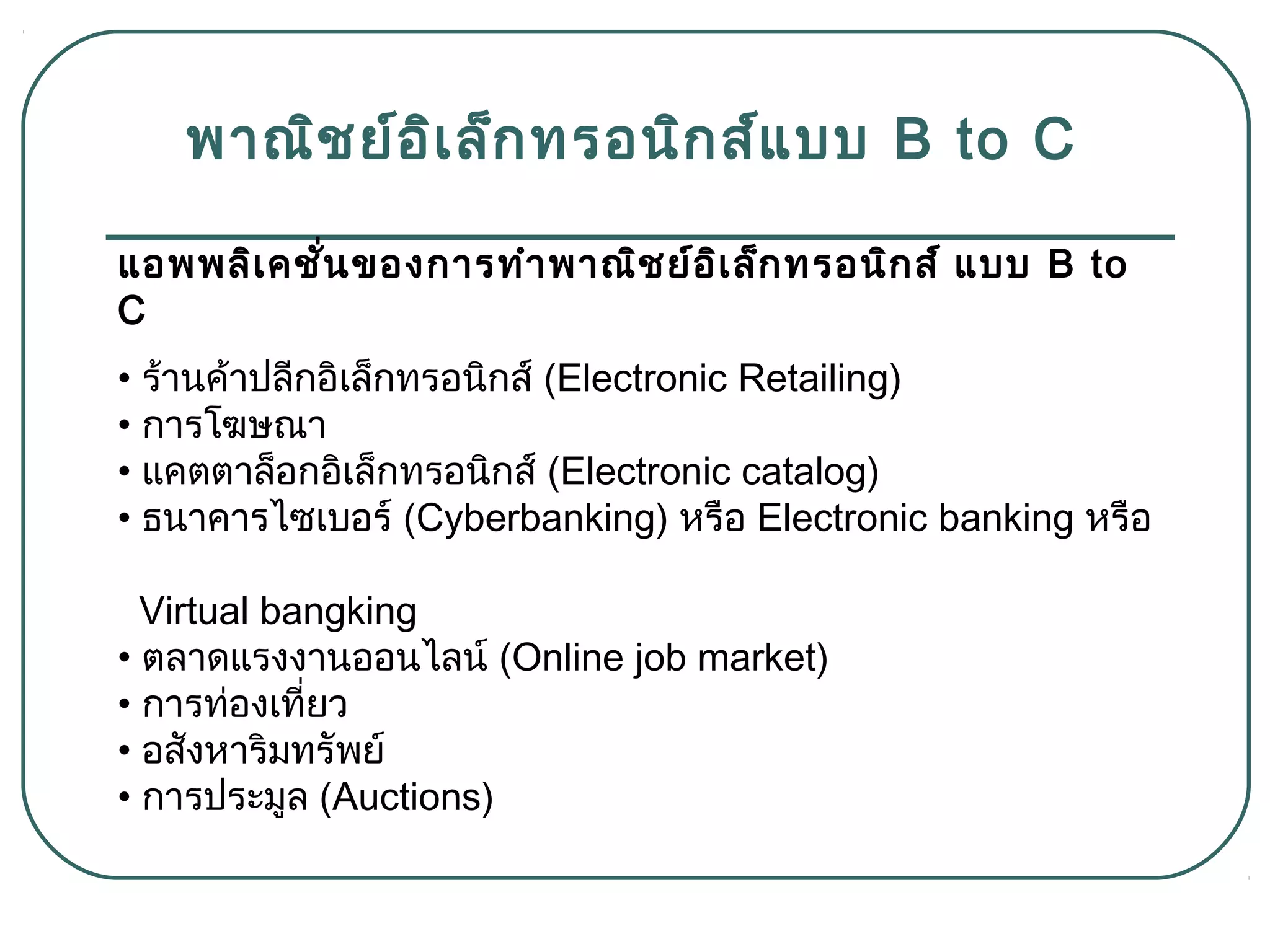 พำณิชย์อิเล็กทรอนิกส์แบบ B to C
แอพพลิเคชั่นของกำรทำำพำณิชย์อิเล็กทรอนิกส์ แบบ B to
C
• ร้ำนค้ำปลีกอิเล็กทรอนิกส์ (Electronic Retailing)
• กำรโฆษณำ
• แคตตำล็อกอิเล็กทรอนิกส์ (Electronic catalog)
• ธนำคำรไซเบอร์ (Cyberbanking) หรือ Electronic banking หรือ
Virtual bangking
• ตลำดแรงงำนออนไลน์ (Online job market)
• กำรท่องเที่ยว
• อสังหำริมทรัพย์
• กำรประมูล (Auctions)
 