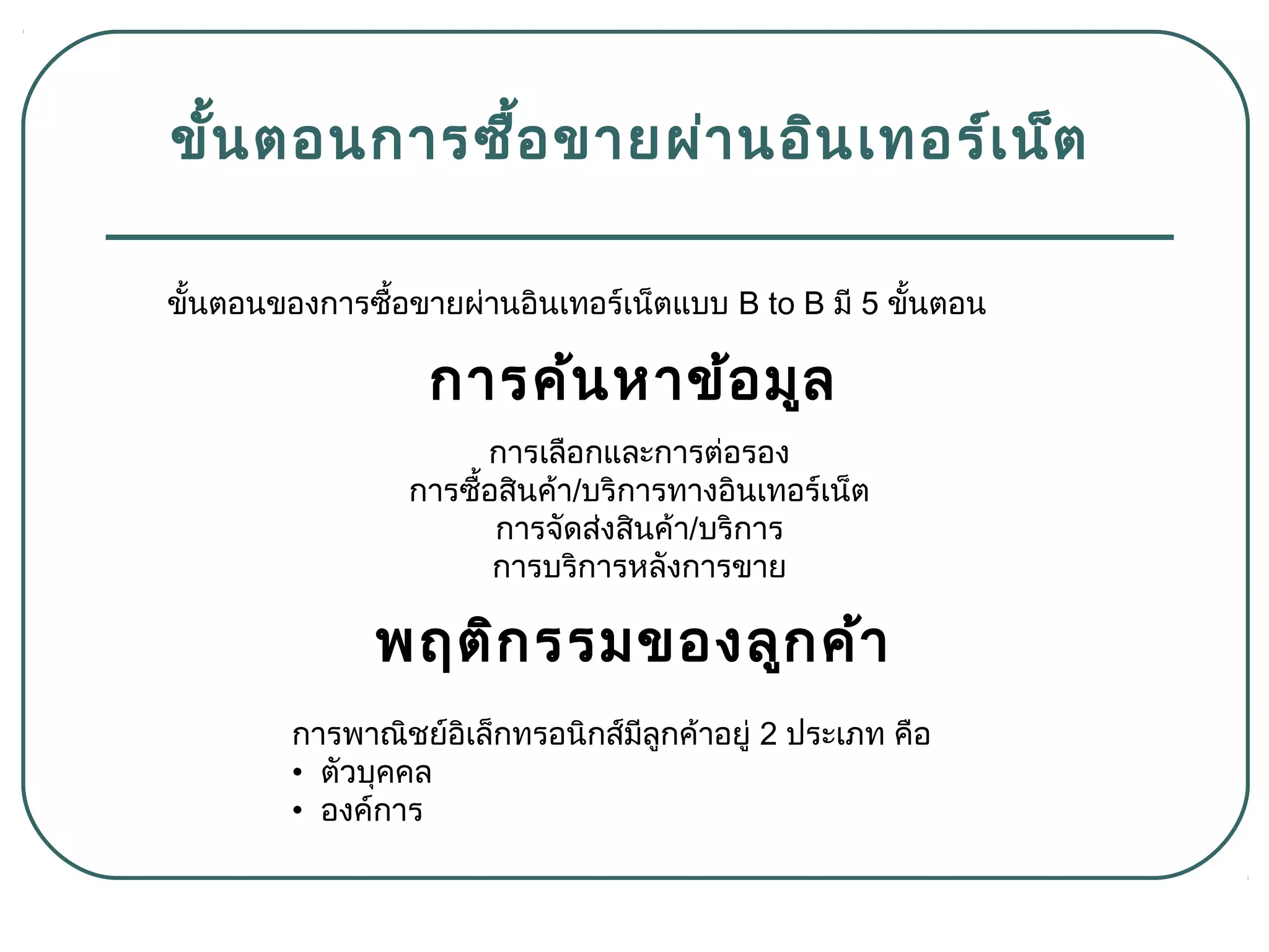 ขั้นตอนการซื้อขายผ่านอินเทอร์เน็ต
ขั้นตอนของการซื้อขายผ่านอินเทอร์เน็ตแบบ B to B มี 5 ขั้นตอน
การเลือกและการต่อรอง
การซื้อสินค้า/บริการทางอินเทอร์เน็ต
การจัดส่งสินค้า/บริการ
การบริการหลังการขาย
การค้นหาข้อมูล
การพาณิชย์อิเล็กทรอนิกส์มีลูกค้าอยู่ 2 ประเภท คือ
• ตัวบุคคล
• องค์การ
พฤติกรรมของลูกค้า
 