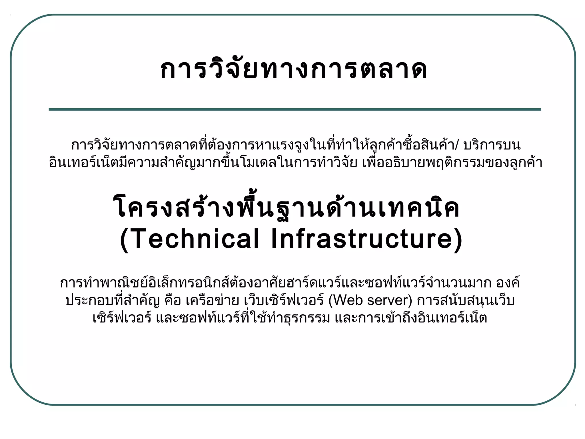 การวิจัยทางการตลาด
การทำาพาณิชย์อิเล็กทรอนิกส์ต้องอาศัยฮาร์ดแวร์และซอฟท์แวร์จำานวนมาก องค์
ประกอบที่สำาคัญ คือ เครือข่าย เว็บเซิร์ฟเวอร์ (Web server) การสนับสนุนเว็บ
เซิร์ฟเวอร์ และซอฟท์แวร์ที่ใช้ทำาธุรกรรม และการเข้าถึงอินเทอร์เน็ต
การวิจัยทางการตลาดที่ต้องการหาแรงจูงในที่ทำาให้ลูกค้าซื้อสินค้า/ บริการบน
อินเทอร์เน็ตมีความสำาคัญมากขึ้นโมเดลในการทำาวิจัย เพื่ออธิบายพฤติกรรมของลูกค้า
โครงสร้างพื้นฐานด้านเทคนิค
(Technical Infrastructure)
 