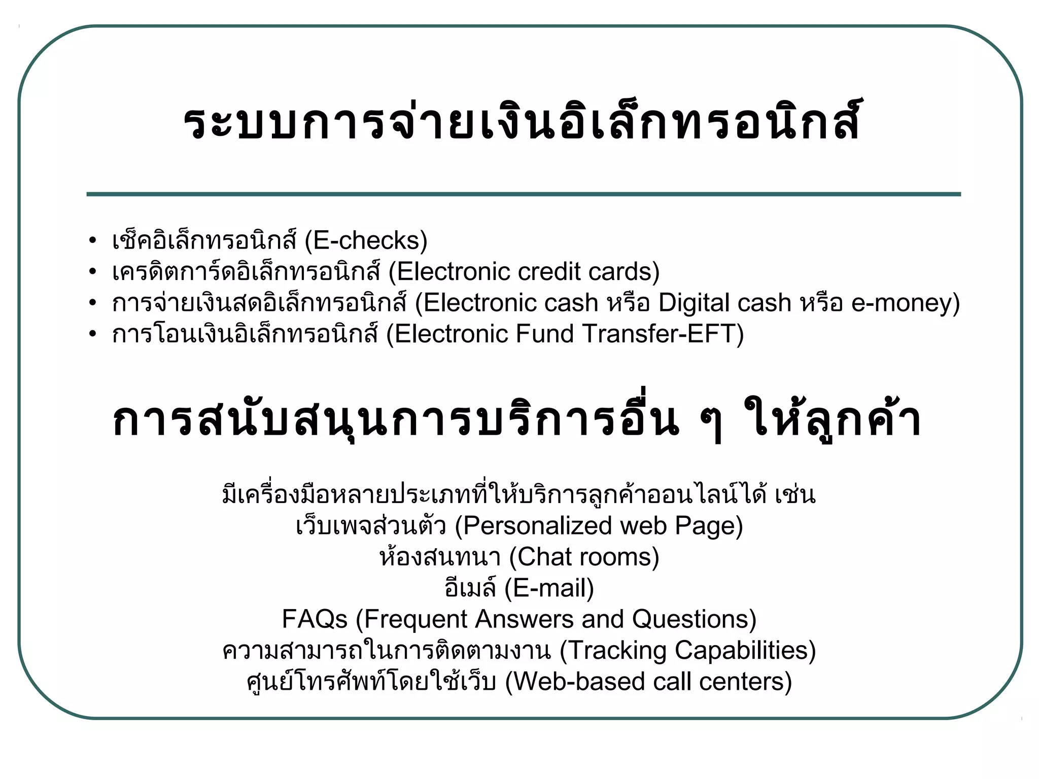 ระบบการจ่ายเงินอิเล็กทรอนิกส์
มีเครื่องมือหลายประเภทที่ให้บริการลูกค้าออนไลน์ได้ เช่น
เว็บเพจส่วนตัว (Personalized web Page)
ห้องสนทนา (Chat rooms)
อีเมล์ (E-mail)
FAQs (Frequent Answers and Questions)
ความสามารถในการติดตามงาน (Tracking Capabilities)
ศูนย์โทรศัพท์โดยใช้เว็บ (Web-based call centers)
• เช็คอิเล็กทรอนิกส์ (E-checks)
• เครดิตการ์ดอิเล็กทรอนิกส์ (Electronic credit cards)
• การจ่ายเงินสดอิเล็กทรอนิกส์ (Electronic cash หรือ Digital cash หรือ e-money)
• การโอนเงินอิเล็กทรอนิกส์ (Electronic Fund Transfer-EFT)
การสนับสนุนการบริการอื่น ๆ ให้ลูกค้า
 