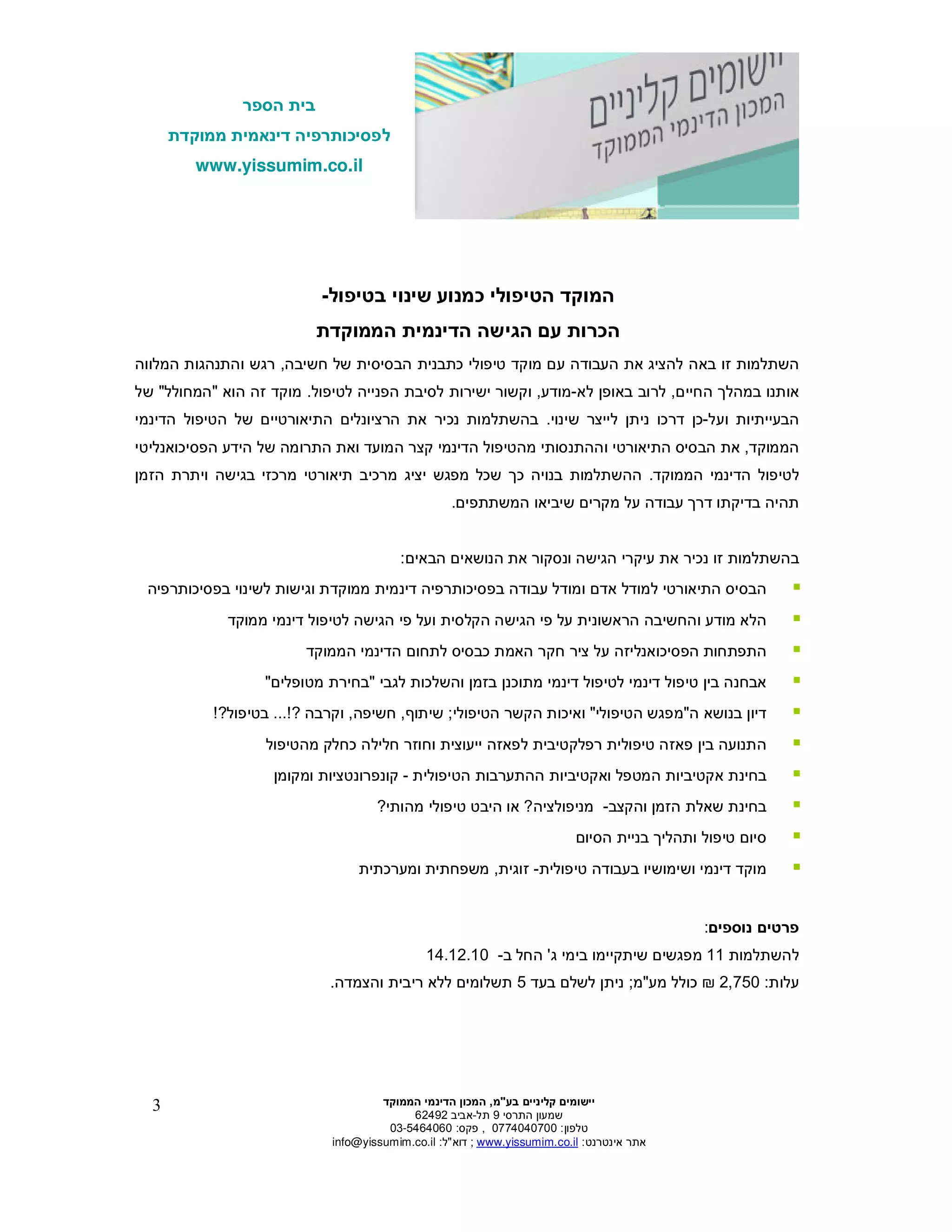 ‫הספר‬ ‫בית‬
‫ממוקדת‬ ‫דינאמית‬ ‫לפסיכותרפיה‬
www.yissumim.co.il
‫בע‬ ‫קליניי‬ ‫יישומי‬"‫מ‬,‫הדי‬ ‫המכו‬‫הממוקד‬ ‫נמי‬
‫התרסי‬ ‫שמעו‬9‫תל‬-‫אביב‬62492
‫טלפו‬:0774040700,‫פקס‬:03-5464060
‫אינטרנט‬ ‫אתר‬:il.co.yissumim.www;‫דוא‬"‫ל‬:il.co.yissumim@info
3
‫בטיפול‬ ‫שינוי‬ ‫כמנוע‬ ‫הטיפולי‬ ‫המוקד‬-
‫הממוקדת‬ ‫הדינמית‬ ‫הגישה‬ ‫ע‬ ‫הכרות‬
‫ע‬ ‫העבודה‬ ‫את‬ ‫להציג‬ ‫באה‬ ‫זו‬ ‫השתלמות‬‫מוקד‬‫טיפולי‬‫כ‬‫חשיבה‬ ‫של‬ ‫הבסיסית‬ ‫תבנית‬,‫המלווה‬ ‫והתנהגות‬ ‫רגש‬
‫החיי‬ ‫במהל‬ ‫אותנו‬,‫לא‬ ‫באופ‬ ‫לרוב‬-‫מודע‬,‫ישי‬ ‫וקשור‬‫לטי‬ ‫הפנייה‬ ‫לסיבת‬ ‫רות‬‫פול‬.‫הוא‬ ‫זה‬ ‫מוקד‬"‫המחולל‬"‫של‬
‫ועל‬ ‫הבעייתיות‬-‫שינוי‬ ‫לייצר‬ ‫נית‬ ‫דרכו‬ ‫כ‬.‫בהשתלמות‬‫נ‬‫ה‬ ‫את‬ ‫כיר‬‫התיאו‬ ‫רציונלי‬‫הדינמי‬ ‫הטיפול‬ ‫של‬ ‫רטיי‬
‫הממוקד‬,‫ה‬ ‫את‬‫בסיס‬‫ה‬‫וה‬ ‫תיאורטי‬‫ה‬‫מהטיפול‬ ‫תנסותי‬‫ה‬‫קצר‬ ‫דינמי‬‫ה‬‫מ‬‫ועד‬‫ו‬‫ה‬ ‫את‬‫הפסיכואנליטי‬ ‫הידע‬ ‫של‬ ‫תרומה‬
‫הממוקד‬ ‫הדינמי‬ ‫לטיפול‬.‫כ‬ ‫בנויה‬ ‫ההשתלמות‬‫הזמ‬ ‫ויתרת‬ ‫בגישה‬ ‫מרכזי‬ ‫תיאורטי‬ ‫מרכיב‬ ‫יציג‬ ‫מפגש‬ ‫שכל‬
‫דר‬ ‫בדיקתו‬ ‫תהיה‬‫המשתתפי‬ ‫שיביאו‬ ‫מקרי‬ ‫על‬ ‫עבודה‬.
‫ב‬‫השתלמות‬‫נכיר‬ ‫זו‬‫הגישה‬ ‫עיקרי‬ ‫את‬‫ונ‬‫הבאי‬ ‫הנושאי‬ ‫את‬ ‫סקור‬:
‫ה‬‫בסיס‬‫ה‬‫אד‬ ‫למודל‬ ‫תיאורטי‬‫ממוקד‬ ‫דינמית‬ ‫בפסיכותרפיה‬ ‫עבודה‬ ‫ומודל‬‫ת‬‫לשינוי‬ ‫וגישות‬‫בפסיכותרפיה‬
‫מוד‬ ‫הלא‬‫ועל‬ ‫הקלסית‬ ‫הגישה‬ ‫פי‬ ‫על‬ ‫הראשונית‬ ‫והחשיבה‬ ‫ע‬‫ממוקד‬ ‫דינמי‬ ‫לטיפול‬ ‫הגישה‬ ‫פי‬
‫הפסיכואנליזה‬ ‫התפתחות‬‫ציר‬ ‫על‬‫חקר‬‫לתחו‬ ‫כבסיס‬ ‫האמת‬‫הממוקד‬ ‫הדינמי‬
‫בז‬ ‫מתוכנ‬ ‫דינמי‬ ‫לטיפול‬ ‫דינמי‬ ‫טיפול‬ ‫בי‬ ‫אבחנה‬‫לגבי‬ ‫והשלכות‬ ‫מ‬"‫מטופלי‬ ‫בחירת‬"
‫בנושא‬ ‫דיו‬‫ה‬"‫הטיפולי‬ ‫מפגש‬"‫הקשר‬ ‫ואיכות‬‫הטיפולי‬;‫שיתו‬,‫חשיפה‬,‫וקרבה‬?...!‫בטיפול‬?!
‫י‬ ‫לפאזה‬ ‫רפלקטיבית‬ ‫טיפולית‬ ‫פאזה‬ ‫בי‬ ‫התנועה‬‫מהטיפול‬ ‫כחלק‬ ‫חלילה‬ ‫וחוזר‬ ‫יעוצית‬
‫הטיפולית‬ ‫ההתערבות‬ ‫ואקטיביות‬ ‫המטפל‬ ‫אקטיביות‬ ‫בחינת‬-‫קונפרונטציות‬‫ומקומ‬
‫והקצב‬ ‫הזמ‬ ‫שאלת‬ ‫בחינת‬-‫מניפולציה‬?‫מהותי‬ ‫טיפולי‬ ‫היבט‬ ‫או‬?
‫ס‬‫הסיו‬ ‫בניית‬ ‫ותהלי‬ ‫טיפול‬ ‫יו‬
‫טיפולית‬ ‫בעבודה‬ ‫ושימושיו‬ ‫דינמי‬ ‫מוקד‬-‫זוגית‬,‫ומערכתית‬ ‫משפחתית‬
‫נוספי‬ ‫פרטי‬:
‫להשתלמות‬11‫שיתקיימו‬ ‫מפגשי‬‫ג‬ ‫בימי‬'‫ב‬ ‫החל‬-14.12.10
‫עלות‬:2,750‫מע‬ ‫כולל‬"‫מ‬;‫בעד‬ ‫לשל‬ ‫נית‬5‫והצמדה‬ ‫ריבית‬ ‫ללא‬ ‫תשלומי‬.
 