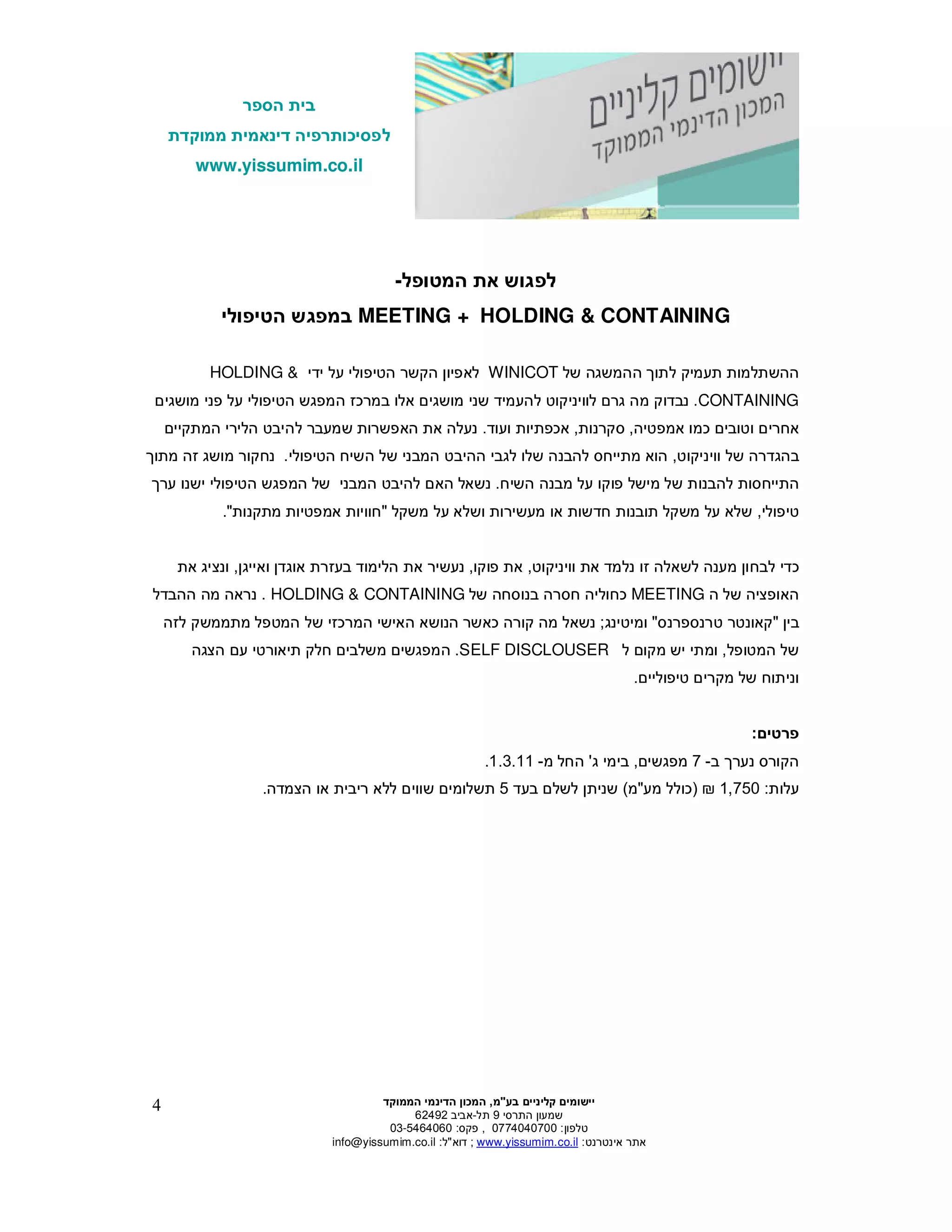 ‫הספר‬ ‫בית‬
‫ממוקדת‬ ‫דינאמית‬ ‫לפסיכותרפיה‬
www.yissumim.co.il
‫בע‬ ‫קליניי‬ ‫יישומי‬"‫מ‬,‫הדי‬ ‫המכו‬‫הממוקד‬ ‫נמי‬
‫התרסי‬ ‫שמעו‬9‫תל‬-‫אביב‬62492
‫טלפו‬:0774040700,‫פקס‬:03-5464060
‫אינטרנט‬ ‫אתר‬:il.co.yissumim.www;‫דוא‬"‫ל‬:il.co.yissumim@info
4
‫המטופל‬ ‫את‬ ‫לפגוש‬-
MEETING + HOLDING & CONTAINING‫הטיפולי‬ ‫במפגש‬
‫ה‬‫השתלמות‬‫ת‬‫עמיק‬‫של‬ ‫ההמשגה‬ ‫לתו‬WINICOT‫ידי‬ ‫על‬ ‫הטיפולי‬ ‫הקשר‬ ‫לאפיו‬HOLDING &
CONTAINING.‫ל‬ ‫גר‬ ‫מה‬ ‫נבדוק‬‫ו‬‫אלו‬ ‫מושגי‬ ‫שני‬ ‫להעמיד‬ ‫ויניקוט‬‫הטיפולי‬ ‫המפגש‬ ‫במרכז‬‫מושגי‬ ‫פני‬ ‫על‬
‫אמפטיה‬ ‫כמו‬ ‫וטובי‬ ‫אחרי‬,‫סקרנות‬,‫ועוד‬ ‫אכפתיות‬.‫נעלה‬‫המתקיי‬ ‫הלירי‬ ‫להיבט‬ ‫שמעבר‬ ‫האפשרות‬ ‫את‬
‫של‬ ‫בהגדרה‬‫ו‬‫ויניקוט‬,‫הטיפולי‬ ‫השיח‬ ‫של‬ ‫המבני‬ ‫ההיבט‬ ‫לגבי‬ ‫שלו‬ ‫להבנה‬ ‫מתייחס‬ ‫הוא‬.‫נחקור‬‫מושג‬‫מ‬ ‫זה‬‫תו‬
‫השיח‬ ‫מבנה‬ ‫על‬ ‫פוקו‬ ‫מישל‬ ‫של‬ ‫להבנות‬ ‫התייחסות‬.‫נשאל‬‫הא‬‫ל‬‫הטיפולי‬ ‫המפגש‬ ‫של‬ ‫המבני‬ ‫היבט‬‫ישנו‬‫ער‬
‫טיפולי‬,‫חדשות‬ ‫תובנות‬ ‫משקל‬ ‫על‬ ‫שלא‬‫משקל‬ ‫על‬ ‫ושלא‬ ‫מעשירות‬ ‫או‬"‫מתקנות‬ ‫אמפטיות‬ ‫חוויות‬."
‫ל‬ ‫מענה‬ ‫לבחו‬ ‫כדי‬‫ו‬ ‫את‬ ‫נלמד‬ ‫זו‬ ‫שאלה‬‫ו‬‫יניקוט‬,‫פוקו‬ ‫את‬,‫ואייג‬ ‫אוגד‬ ‫בעזרת‬ ‫הלימוד‬ ‫את‬ ‫נעשיר‬,‫את‬ ‫ונציג‬
‫ה‬ ‫של‬ ‫האופציה‬MEETING‫של‬ ‫בנוסחה‬ ‫חסרה‬ ‫כחוליה‬HOLDING & CONTAINING.‫ההבדל‬ ‫מה‬ ‫נראה‬
‫בי‬"‫טרנספרנס‬ ‫קאונטר‬"‫ומיטינג‬;‫נשאל‬‫לזה‬ ‫מתממשק‬ ‫המטפל‬ ‫של‬ ‫המרכזי‬ ‫האישי‬ ‫הנושא‬ ‫כאשר‬ ‫קורה‬ ‫מה‬
‫המטופל‬ ‫של‬,‫ומתי‬‫ל‬ ‫מקו‬ ‫יש‬SELF DISCLOUSER.‫ה‬‫מפגשי‬‫תיאורט‬ ‫חלק‬ ‫משלבי‬‫י‬‫ע‬‫הצגה‬
‫של‬ ‫וניתוח‬‫מקרי‬‫טיפוליי‬.
‫פרטי‬:
‫נער‬ ‫הקורס‬‫ב‬-7‫מפגשי‬,‫ג‬ ‫בימי‬'‫מ‬ ‫החל‬-1.3.11.
‫עלות‬:1,750)‫מע‬ ‫כולל‬"‫מ‬(‫לשל‬ ‫שנית‬‫בעד‬5‫הצמדה‬ ‫או‬ ‫ריבית‬ ‫ללא‬ ‫שווי‬ ‫תשלומי‬.
 