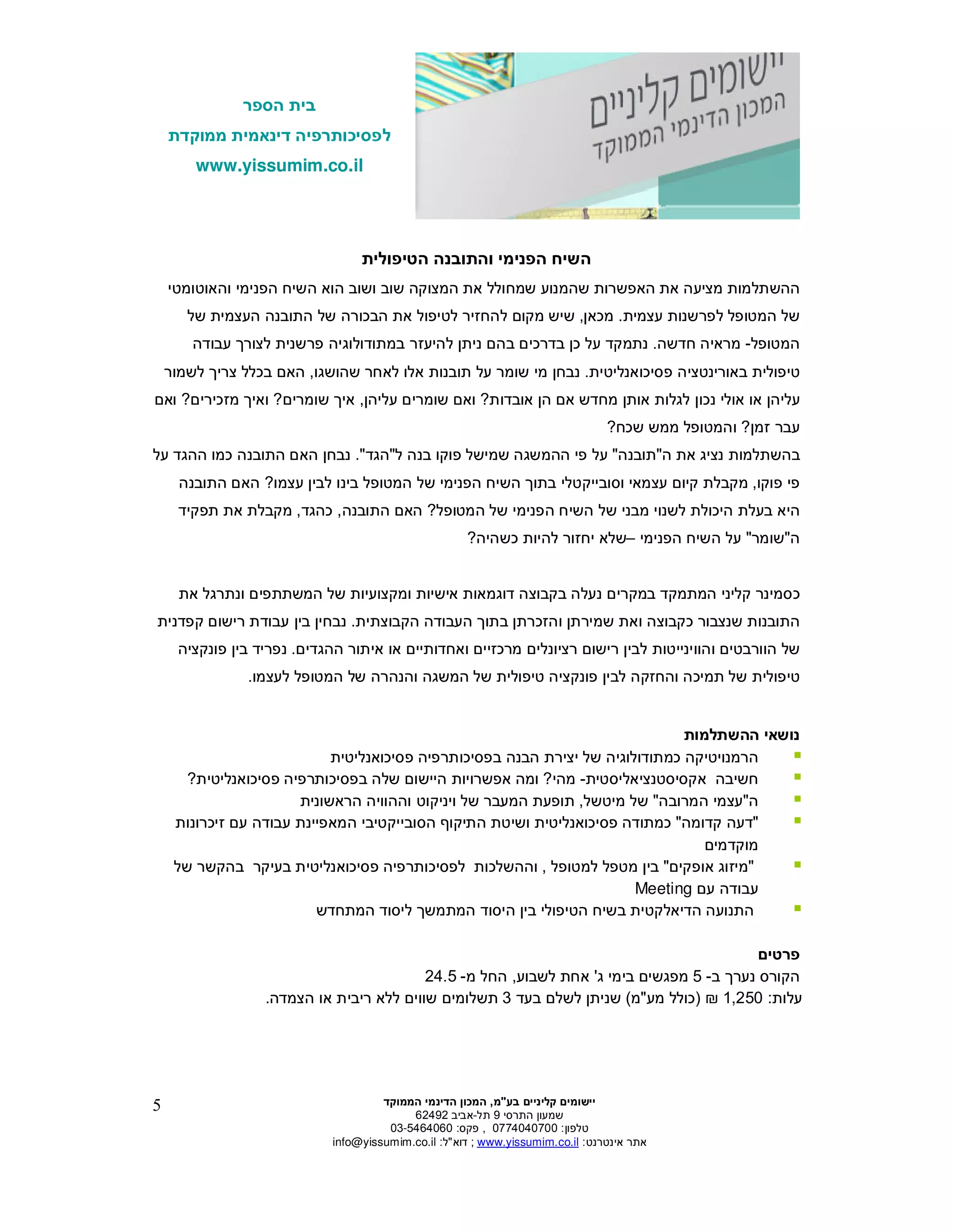 ‫הספר‬ ‫בית‬
‫ממוקדת‬ ‫דינאמית‬ ‫לפסיכותרפיה‬
www.yissumim.co.il
‫בע‬ ‫קליניי‬ ‫יישומי‬"‫מ‬,‫הדי‬ ‫המכו‬‫הממוקד‬ ‫נמי‬
‫התרסי‬ ‫שמעו‬9‫תל‬-‫אביב‬62492
‫טלפו‬:0774040700,‫פקס‬:03-5464060
‫אינטרנט‬ ‫אתר‬:il.co.yissumim.www;‫דוא‬"‫ל‬:il.co.yissumim@info
5
‫הטיפולית‬ ‫והתובנה‬ ‫הפנימי‬ ‫השיח‬
‫הוא‬ ‫ושוב‬ ‫שוב‬ ‫המצוקה‬ ‫את‬ ‫שמחולל‬ ‫שהמנוע‬ ‫האפשרות‬ ‫את‬ ‫מציעה‬ ‫ההשתלמות‬‫והאוטומטי‬ ‫הפנימי‬ ‫השיח‬
‫עצמית‬ ‫לפרשנות‬ ‫המטופל‬ ‫של‬.‫מכא‬,‫ש‬ ‫העצמית‬ ‫התובנה‬ ‫של‬ ‫הבכורה‬ ‫את‬ ‫לטיפול‬ ‫להחזיר‬ ‫מקו‬ ‫שיש‬‫ל‬
‫המטופל‬-‫מראי‬‫חדשה‬ ‫ה‬.‫נתמקד‬‫כ‬ ‫על‬‫עבודה‬ ‫לצור‬ ‫פרשנית‬ ‫במתודולוגיה‬ ‫להיעזר‬ ‫נית‬ ‫בה‬ ‫בדרכי‬
‫פסיכואנליטית‬ ‫באורינטציה‬ ‫טיפולית‬.‫נבח‬‫על‬ ‫שומר‬ ‫מי‬‫אלו‬ ‫תובנות‬‫לאחר‬‫שהושגו‬,‫לשמור‬ ‫צרי‬ ‫בכלל‬ ‫הא‬
‫אובדות‬ ‫ה‬ ‫א‬ ‫מחדש‬ ‫אות‬ ‫לגלות‬ ‫נכו‬ ‫אולי‬ ‫או‬ ‫עליה‬?‫עליה‬ ‫שומרי‬ ‫וא‬,‫שומרי‬ ‫אי‬?‫מזכיר‬ ‫ואי‬‫י‬?‫וא‬
‫זמ‬ ‫עבר‬?‫שכח‬ ‫ממש‬ ‫והמטופל‬?
‫ה‬ ‫את‬ ‫נציג‬ ‫בהשתלמות‬"‫תובנה‬"‫ל‬ ‫בנה‬ ‫פוקו‬ ‫שמישל‬ ‫ההמשגה‬ ‫פי‬ ‫על‬"‫הגד‬."‫על‬ ‫ההגד‬ ‫כמו‬ ‫התובנה‬ ‫הא‬ ‫נבח‬
‫פוקו‬ ‫פי‬,‫עצמו‬ ‫לבי‬ ‫בינו‬ ‫המטופל‬ ‫של‬ ‫הפנימי‬ ‫השיח‬ ‫בתו‬ ‫וסובייקטלי‬ ‫עצמאי‬ ‫קיו‬ ‫מקבלת‬?‫התובנה‬ ‫הא‬
‫הפנימי‬ ‫השיח‬ ‫של‬ ‫מבני‬ ‫לשנוי‬ ‫היכולת‬ ‫בעלת‬ ‫היא‬‫המטופל‬ ‫של‬?‫התובנה‬ ‫הא‬,‫כהגד‬,‫תפקיד‬ ‫את‬ ‫מקבלת‬
‫ה‬"‫שומר‬"‫הפנימי‬ ‫השיח‬ ‫על‬–‫כשהיה‬ ‫להיות‬ ‫יחזור‬ ‫שלא‬?
‫במקרי‬ ‫המתמקד‬ ‫קליני‬ ‫כסמינר‬‫נעלה‬‫בקבוצה‬‫את‬ ‫ונתרגל‬ ‫המשתתפי‬ ‫של‬ ‫ומקצועיות‬ ‫אישיות‬ ‫דוגמאות‬
‫הקבוצתית‬ ‫העבודה‬ ‫בתו‬ ‫והזכרת‬ ‫שמירת‬ ‫ואת‬ ‫כקבוצה‬ ‫שנצבור‬ ‫התובנות‬.‫ע‬ ‫בי‬ ‫נבחי‬‫קפדנית‬ ‫רישו‬ ‫בודת‬
‫הוורבטי‬ ‫של‬‫והווינייטו‬‫ת‬‫ואחדותיי‬ ‫מרכזיי‬ ‫רציונלי‬ ‫רישו‬ ‫לבי‬‫ההגדי‬ ‫איתור‬ ‫או‬.‫בי‬ ‫נפריד‬‫פונקציה‬
‫לעצמו‬ ‫המטופל‬ ‫של‬ ‫והנהרה‬ ‫המשגה‬ ‫של‬ ‫טיפולית‬ ‫פונקציה‬ ‫לבי‬ ‫והחזקה‬ ‫תמיכה‬ ‫של‬ ‫טיפולית‬.
‫ה‬ ‫נושאי‬‫השתלמות‬
‫בפסיכותרפ‬ ‫הבנה‬ ‫יצירת‬ ‫של‬ ‫כמתודולוגיה‬ ‫הרמנויטיקה‬‫פסיכואנליטית‬ ‫יה‬
‫חשיבה‬‫אקסיסטנציאליסטי‬‫ת‬-‫מהי‬?‫פסיכואנלי‬ ‫בפסיכותרפיה‬ ‫שלה‬ ‫היישו‬ ‫אפשרויות‬ ‫ומה‬‫טית‬?
‫ה‬"‫המרובה‬ ‫עצמי‬"‫מיטשל‬ ‫של‬,‫המע‬ ‫תופעת‬‫הראשונית‬ ‫וההוויה‬ ‫ויניקוט‬ ‫של‬ ‫בר‬
"‫קדומה‬ ‫דעה‬"‫פסיכואנליטית‬ ‫כמתודה‬‫המא‬ ‫הסובייקטיבי‬ ‫התיקו‬ ‫ושיטת‬‫זיכרונות‬ ‫ע‬ ‫עבודה‬ ‫פיינת‬
‫מוקדמי‬
"‫אופקי‬ ‫מיזוג‬"‫למטופל‬ ‫מטפל‬ ‫בי‬,‫של‬ ‫בהקשר‬ ‫בעיקר‬ ‫פסיכואנליטית‬ ‫לפסיכותרפיה‬ ‫וההשלכות‬
‫ע‬ ‫עבודה‬Meeting
‫בי‬ ‫הטיפולי‬ ‫בשיח‬ ‫הדיאלקטית‬ ‫התנועה‬‫המתחדש‬ ‫ליסוד‬ ‫המתמש‬ ‫היסוד‬
‫פרטי‬
‫נער‬ ‫הקורס‬‫ב‬-5‫מפגשי‬‫ג‬ ‫בימי‬'‫לשבוע‬ ‫אחת‬,‫מ‬ ‫החל‬-24.5
‫עלות‬:1,250)‫מע‬ ‫כולל‬"‫מ‬(‫שנית‬‫בעד‬ ‫לשל‬3‫הצמדה‬ ‫או‬ ‫ריבית‬ ‫ללא‬ ‫שווי‬ ‫תשלומי‬.
 