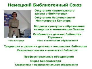Немецкий Библиотечный Союз
Г-жа Клаузер
Отсутствие национального
закона о библиотеках
Отсутствие Национального
Министерства Культуры
Вопросы культуры и образования
находятся в компетенции Земель
Особенности детских библиотек
Германии
Роль в школьном образовании
Тенденции в развитии детских и юношеских библиотек
Разделение детских и юношеских библиотек
Профессиональные объединения
Образ библиотекаря
Стереотипы и профессиональное образование
 