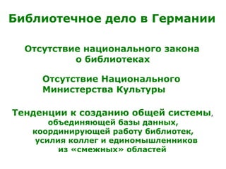 Отсутствие национального закона
о библиотеках
Отсутствие Национального
Министерства Культуры
Тенденции к созданию общей системы,
объединяющей базы данных,
координирующей работу библиотек,
усилия коллег и единомышленников
из «смежных» областей
Библиотечное дело в Германии
 