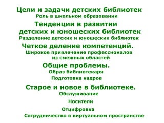Цели и задачи детских библиотек
Тенденции в развитии
детских и юношеских библиотек
Роль в школьном образовании
Разделение детских и юношеских библиотек
Четкое деление компетенций.
Широкое привлечение профессионалов
из смежных областей
Общие проблемы.
Образ библиотекаря
Подготовка кадров
Старое и новое в библиотеке.
Носители
Обслуживание
Сотрудничество в виртуальном пространстве
Отцифровка
 