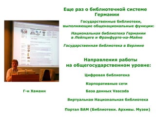 Г-н Хаманн
Еще раз о библиотечной системе
Германии
Государственные библиотеки,
выполняющие общенациональные функции:
Национальная библиотека Германии
в Лейпциге и Франфурте-на-Майне
Государственная библиотека в Берлине
Направления работы
на общегосударственном уровне:
Виртуальная Национальная библиотека
Корпоративные сети
База данных Vascoda
Цифровая библиотека
Портал BAM (Библиотеки. Архивы. Музеи)
 