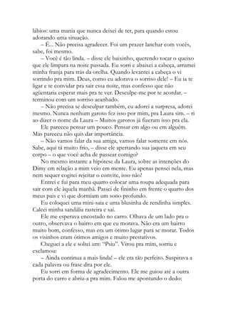 lábios: uma mania que nunca deixei de ter, para quando estou
adorando uma situação.
– É... Não precisa agradecer. Foi um prazer lanchar com vocês,
sabe, foi mesmo.
– Você é tão linda. – disse ele baixinho, querendo tocar o queixo
que ele limpara na noite passada. Eu sorri e abaixei a cabeça, arrumei
minha franja para trás da orelha. Quando levantei a cabeça o vi
sorrindo pra mim. Deus, como eu adorava o sorriso dele! – Eu ia te
ligar e te convidar pra sair essa noite, mas confesso que não
agüentaria esperar mais pra te ver. Desculpe-me por te acordar. –
terminou com um sorriso acanhado.
– Não precisa se desculpar também, eu adorei a surpresa, adorei
mesmo. Nunca nenhum garoto fez isso por mim, pra Laura sim. – ri
ao dizer o nome da Laura – Muitos garotos já fizeram isso pra ela.
Ele pareceu pensar um pouco. Pensar em algo ou em alguém.
Mas pareceu não quis dar importância.
– Não vamos falar da sua amiga, vamos falar somente em nós.
Sabe, aqui tá muito frio, – disse ele apertando sua jaqueta em seu
corpo – o que você acha de passear comigo?
No mesmo instante a hipótese da Laura, sobre as intenções do
Dimy em relação a mim veio em mente. Eu apenas pensei nela, mas
nem sequer cogitei rejeitar o convite, isso não!
Entrei e fui para meu quarto colocar uma roupa adequada para
sair com ele àquela manhã. Passei de fininho em frente o quarto dos
meus pais e vi que dormiam um sono profundo.
Eu coloquei uma mini-saia e uma blusinha de rendinha simples.
Calcei minha sandália rasteira e saí.
Ele me esperava encostado no carro. Olhava de um lado pra o
outro, observava o bairro em que eu morava. Não era um bairro
muito bom, confesso, mas era um ótimo lugar para se morar. Todos
os visinhos eram ótimos amigos e muito prestativos.
Cheguei a ele e soltei um: “Psiu”. Virou pra mim, sorriu e
exclamou:
– Ainda continua a mais linda! – ele era tão perfeito. Suspirava a
cada palavra ou frase dita por ele.
Eu sorri em forma de agradecimento. Ele me guiou até a outra
porta do carro e abriu-a pra mim. Falou me apontando o dedo:
 