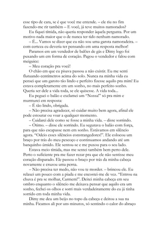 esse tipo de cara, se é que você me entende. – ele riu no fim
fazendo-me rir também – E você, já teve muitos namorados?
Eu fiquei tímida, não queria responder àquela pergunta. Por um
motivo nada maior que o de nunca ter tido nenhum namorado.
– É... Vamos se dizer que eu não sou uma garota namoradeira. –
com certeza eu deveria ter pensando em uma resposta melhor!
Paramos em um vendedor de balões de gás e Dimy logo foi
puxando um em forma de coração. Pagou o vendedor e falou com
meiguice:
– Meu coração pra você!
O chão em que eu pisava passou a não existir. Eu me senti
flutuando centímetros acima do solo. Nunca na minha vida eu
pensei que um garoto tão lindo e perfeito fizesse aquilo pra mim! Eu
estava completamente em um sonho, no mais perfeito sonho.
Queria ser dele a vida toda, se ele quisesse. A vida toda...
Eu peguei o balão e exclamei um “Nossa!” só pra mim e
murmurei em resposta:
– É tão lindo, obrigada.
– Não precisa agradecer, só cuidar muito bem agora, afinal ele
pode estourar ou voar a qualquer momento.
– Cuidarei dele como se fosse a minha vida. – disse sorrindo.
– Ótimo. – disse ele sorrindo. Eu segurava o balão com força,
para que não escapasse nem em sonho. Estávamos em silêncio
agora. “Odeio esses silêncios constrangedores!”. Ele colocou um
braço por trás do meu pescoço e continuamos andando até um
banquinho úmido. Ele sentou-se e me puxou para o seu lado.
Estava meio tímida, mas me sentei também bem perto dele.
Perto o suficiente pra me fazer rezar pra que ele não sentisse meu
coração disparado. Ele passou o braço por trás da minha cabeça
novamente e cruzou uma perna.
– Não precisa ter medo, não vou te morder. – brincou ele. Eu
relaxei um pouco com a piada e me encostei-me de vez. “Entrou na
chuva é pra se molhar, Carmem!”. Deitei minha cabeça em seu
ombro enquanto o silêncio me deixava pensar que aquilo era um
sonho, fechei os olhos e sorri mais verdadeiramente do eu já tinha
sorrido em toda minha vida.
Dimy me deu um beijo no topo da cabeça e deitou a sua na
minha. Ficamos ali por uns minutos, só sentindo o calor do abraço
 
