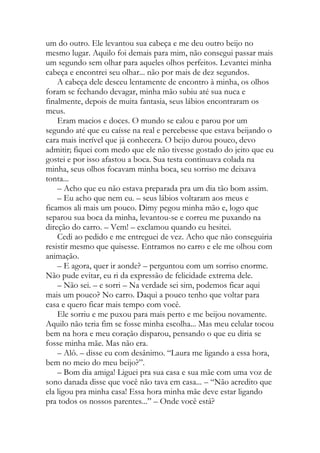 um do outro. Ele levantou sua cabeça e me deu outro beijo no
mesmo lugar. Aquilo foi demais para mim, não consegui passar mais
um segundo sem olhar para aqueles olhos perfeitos. Levantei minha
cabeça e encontrei seu olhar... não por mais de dez segundos.
A cabeça dele desceu lentamente de encontro à minha, os olhos
foram se fechando devagar, minha mão subiu até sua nuca e
finalmente, depois de muita fantasia, seus lábios encontraram os
meus.
Eram macios e doces. O mundo se calou e parou por um
segundo até que eu caísse na real e percebesse que estava beijando o
cara mais incrível que já conhecera. O beijo durou pouco, devo
admitir; fiquei com medo que ele não tivesse gostado do jeito que eu
gostei e por isso afastou a boca. Sua testa continuava colada na
minha, seus olhos focavam minha boca, seu sorriso me deixava
tonta...
– Acho que eu não estava preparada pra um dia tão bom assim.
– Eu acho que nem eu. – seus lábios voltaram aos meus e
ficamos ali mais um pouco. Dimy pegou minha mão e, logo que
separou sua boca da minha, levantou-se e correu me puxando na
direção do carro. – Vem! – exclamou quando eu hesitei.
Cedi ao pedido e me entreguei de vez. Acho que não conseguiria
resistir mesmo que quisesse. Entramos no carro e ele me olhou com
animação.
– E agora, quer ir aonde? – perguntou com um sorriso enorme.
Não pude evitar, eu ri da expressão de felicidade extrema dele.
– Não sei. – e sorri – Na verdade sei sim, podemos ficar aqui
mais um pouco? No carro. Daqui a pouco tenho que voltar para
casa e quero ficar mais tempo com você.
Ele sorriu e me puxou para mais perto e me beijou novamente.
Aquilo não teria fim se fosse minha escolha... Mas meu celular tocou
bem na hora e meu coração disparou, pensando o que eu diria se
fosse minha mãe. Mas não era.
– Alô. – disse eu com desânimo. “Laura me ligando a essa hora,
bem no meio do meu beijo?”.
– Bom dia amiga! Liguei pra sua casa e sua mãe com uma voz de
sono danada disse que você não tava em casa... – “Não acredito que
ela ligou pra minha casa! Essa hora minha mãe deve estar ligando
pra todos os nossos parentes...” – Onde você está?
 