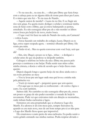 – To na casa do... na casa do... – olhei pro Dimy que fazia força
com a cabeça para eu ter alguma idéia de nome para dizer pra Laura.
E o único que saiu foi: – To na casa do Nando.
– Aquele cantor de merda?! – Laura riu no fim. E eu fingir um
riso sem graça. Eu queria muito desligar o celular e continuar minha
cena de beijo com o Dimy, que já estava balançando as pernas,
entediado. Eu não conseguia olhar pra ele e não morder os lábios
estava louca pra beijá-lo de novo, muito louca.
– O que você foi fazer na cada do Nando tão cedo, em Carmem?
– voltou Laura.
– Estou fazendo um trabalho do colégio, Laura. Depois eu te
ligo, estou super ocupada agora. – terminei olhando pro Dimy. Ele
sorriu pra mim.
– Então tá né... Mas eu queria conversar com você hoje, será que
dá?
– Sim, sim. Daqui a pouco eu te ligo... tchau - e desliguei o
celular antes de que ela pudesse se despedir também.
Coloquei o telefone no bolso da saia e Dimy me puxou pelo
pescoço e continuou a me beijar. Podia sentir suas mãos sobre
minha cintura, e descia e subia de acordo que o beijo ficava mais
quente.
Depois daquele longo e quente beijo ele me disse ainda com o
seu rosto próximo ao meu:
– Vou te levar pra um lugar onde meu pai levou a minha mãe
pela primeira vez.
– Vocês já vieram aqui? – perguntei quase que sem querer.
– Foi aqui que os meus pais se conheceram – ele sorriu e ligou o
carro. Eu sorri também.
Saímos dali. No caminho eu não conseguia olhar pra ele, estava
um pouco se graça de não puder esconder a vontade de beijá-lo
novamente. Pude ver que estávamos indo em direção as montanhas,
onde tinham lindas cachoeiras e lagos.
Entramos em uma propriedade que se chamava: Lago dos
Manfis. Eu adorava ir ali com meus pais, sempre ficávamos lá,
quando eu era mais nova, mas de um bom tempo pra cá as idas para
o Lago dos Manfis ficou quase que impossível.
Ele estacionou o carro perto de uma cachoeira. Eu podia sentir o
vento gelado entrando nas minhas narinas. Podia respirar aliviada o
 