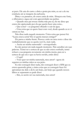 ar puro. Ele saiu do carro e abriu a porta pra mim, eu sai e ele me
conduziu até as margens da cachoeira.
Dimy e eu paramos, ele estava atrás de mim. Abraçava-me forte,
e olhávamos a água cair com agressividade nas pedras.
– Quando meu pai trouxe minha mãe pra cá, ele me disse que
estava tão apaixonado por ela que queria fazer uma coisa...
– Que coisa? – eu perguntei olhando o cair da água.
– Uma coisa que eu quero fazer com você, desde quando eu te vi
ontem no bar.
Não disse nada naquele momento. Única coisa que pensei foi:
“Laura estava certa? Ele só queria transar comigo?”
Ele parou a minha frente. Passou a mão no meu rosto e disse tão
verdadeiramente que eu queria ouvi-lo, mais nada.
– Aceita ser minha namorada? – envergonhado.
Eu não pensei em nada naquele momento. Não acreditei em suas
palavras. Tentei ter a certeza de que eu não estava sonhado, tentei
refazer a sua pergunta novamente em minha mente, para ter a
certeza de que era o que eu havia ouvido, então disse:
– O quê?
– Você quer ser minha namorada, meu amor? –agora ele
segurava as minhas mãos ao seu peito.
Eu não conseguir dizer nada, não conseguir dizer o SIM que eu
estava querendo gritar, a única coisa que eu conseguir fazer foi
aproximar-me dele e dá-lo um beijo, um beijo que quando nossos
lábios se separaram eu pude dizer:
– Sim, eu aceito ser sua namorada, meu amor!
 